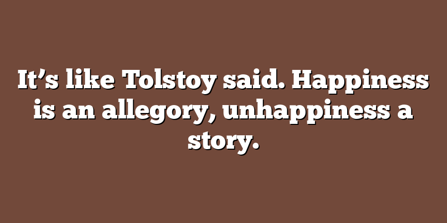 It’s like Tolstoy said. Happiness is an allegory, unhappiness a story.