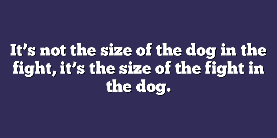 It’s not the size of the dog in the fight, it’s the size of the fight in the dog.