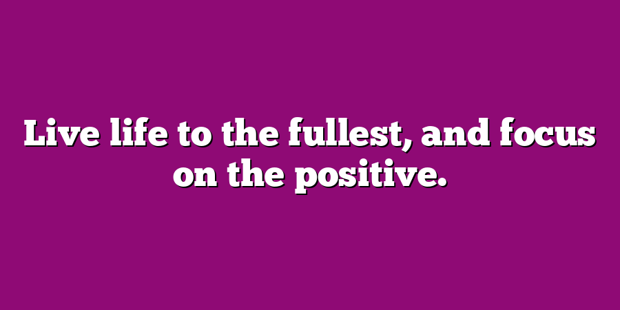 Live life to the fullest, and focus on the positive.