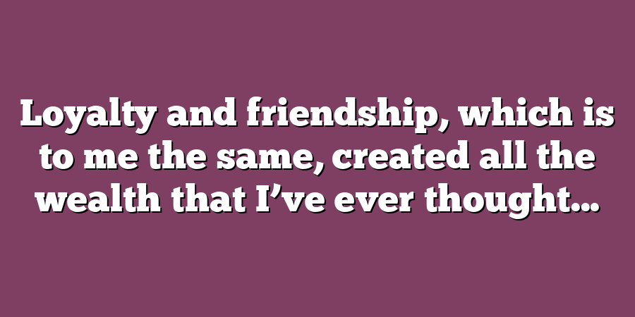 Loyalty and friendship, which is to me the same, created all the wealth that I’ve ever thought...