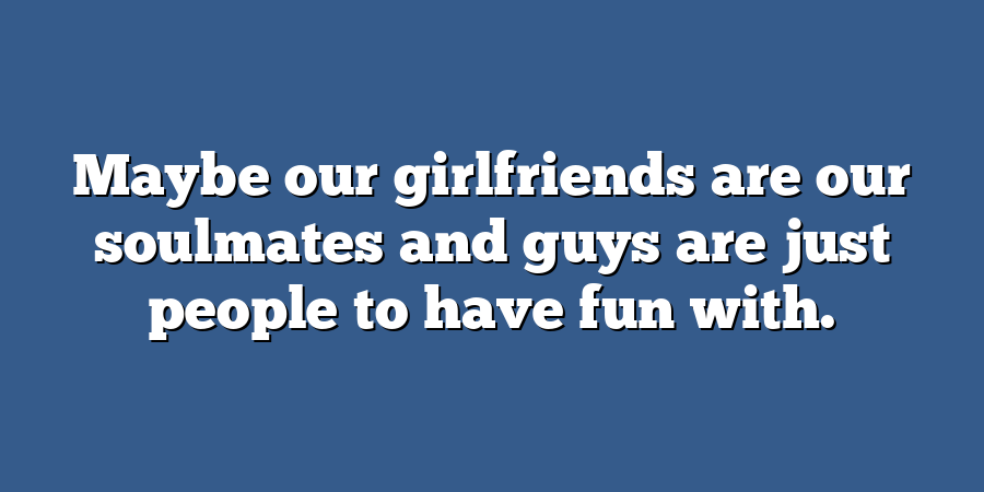 Maybe our girlfriends are our soulmates and guys are just people to have fun with.