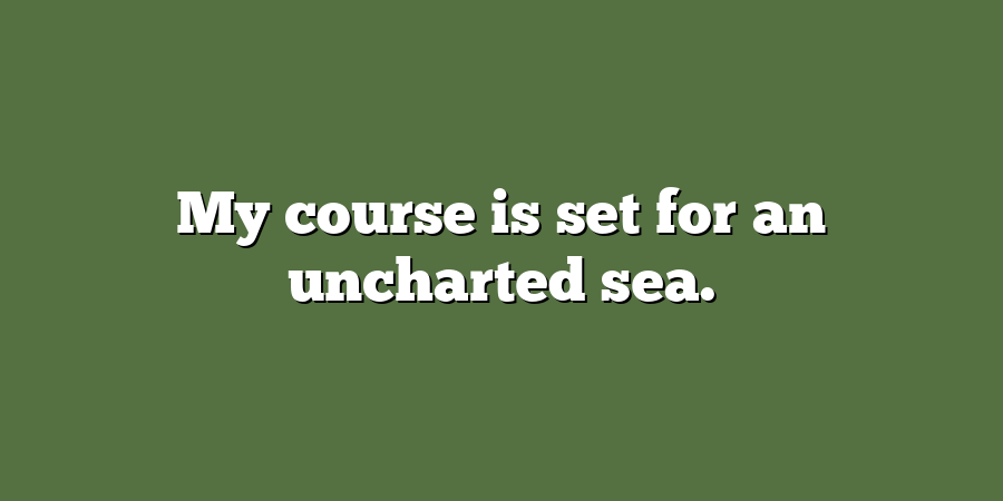 My course is set for an uncharted sea.