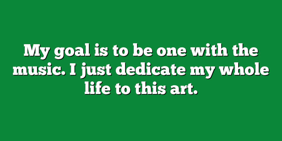 My goal is to be one with the music. I just dedicate my whole life to this art.