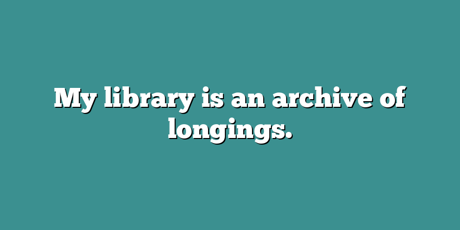 My library is an archive of longings.