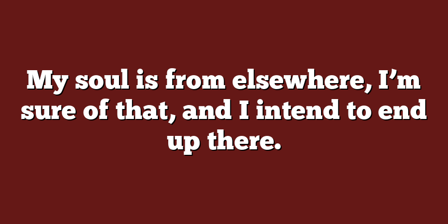 My soul is from elsewhere, I’m sure of that, and I intend to end up there.