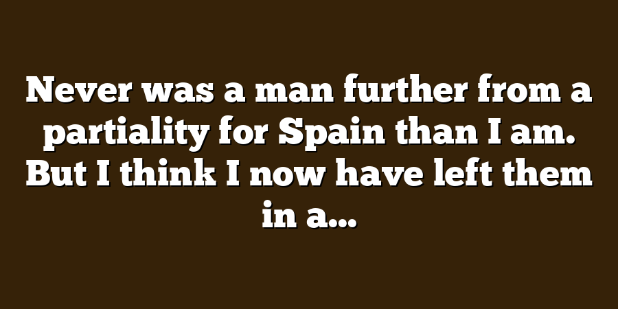 Never was a man further from a partiality for Spain than I am. But I think I now have left them in a...