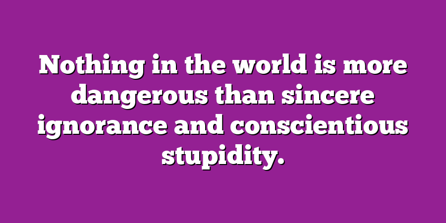 Nothing in the world is more dangerous than sincere ignorance and conscientious stupidity.