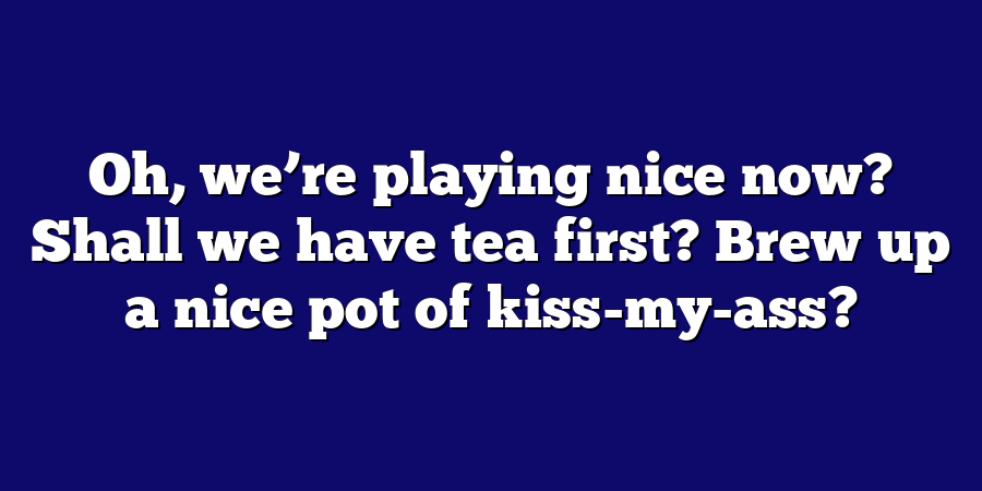 Oh, we’re playing nice now? Shall we have tea first? Brew up a nice pot of kiss-my-ass?