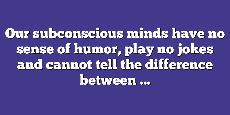 Our subconscious minds have no sense of humor, play no jokes and cannot tell the difference between ...