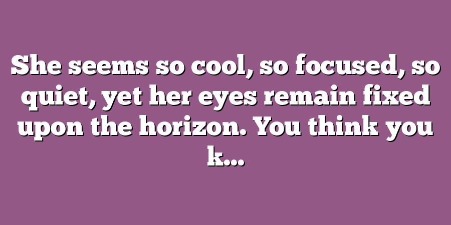 She seems so cool, so focused, so quiet, yet her eyes remain fixed upon the horizon. You think you k...