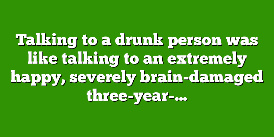 Talking to a drunk person was like talking to an extremely happy, severely brain-damaged three-year-...