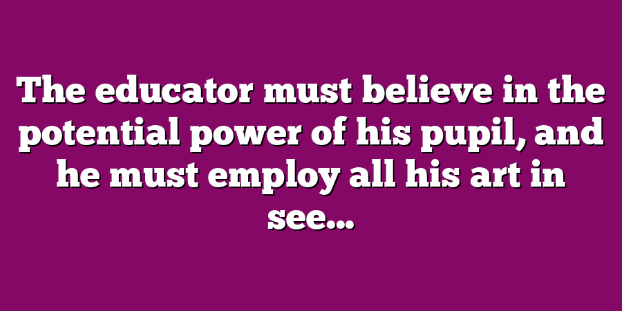 The educator must believe in the potential power of his pupil, and he must employ all his art in see...