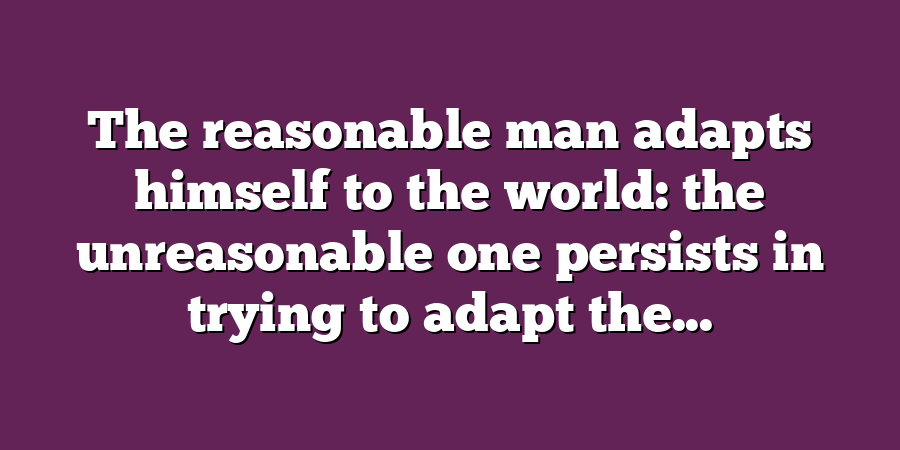 The reasonable man adapts himself to the world: the unreasonable one persists in trying to adapt the...