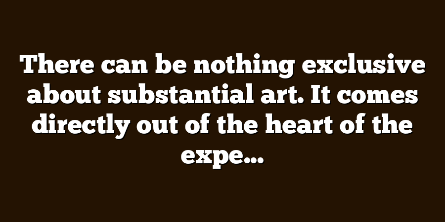 There can be nothing exclusive about substantial art. It comes directly out of the heart of the expe...