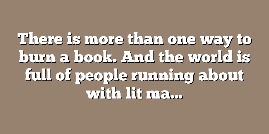 There is more than one way to burn a book. And the world is full of people running about with lit ma...