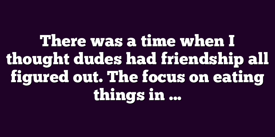 There was a time when I thought dudes had friendship all figured out. The focus on eating things in ...