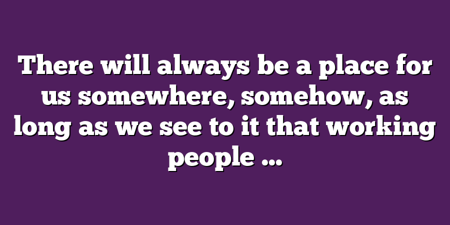 There will always be a place for us somewhere, somehow, as long as we see to it that working people ...