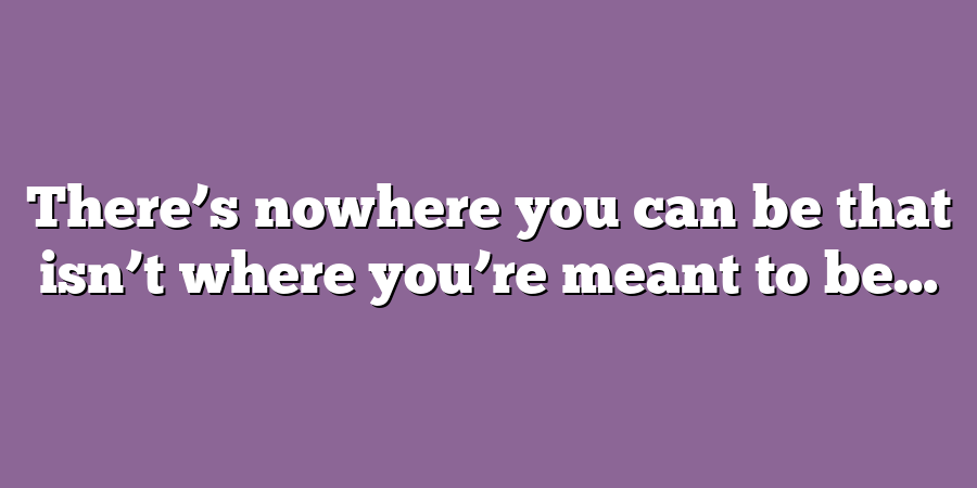 There’s nowhere you can be that isn’t where you’re meant to be…