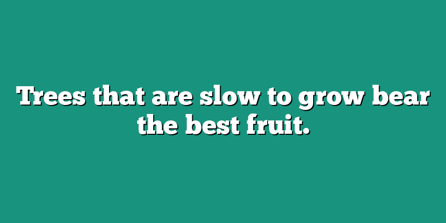 Trees that are slow to grow bear the best fruit.