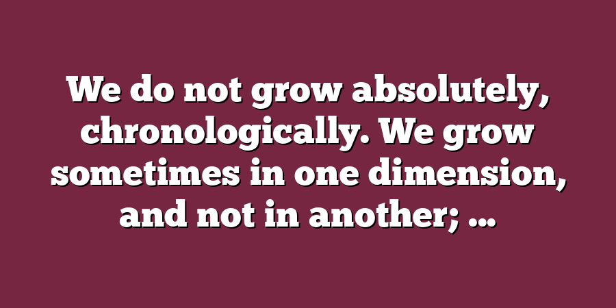 We do not grow absolutely, chronologically. We grow sometimes in one dimension, and not in another; ...