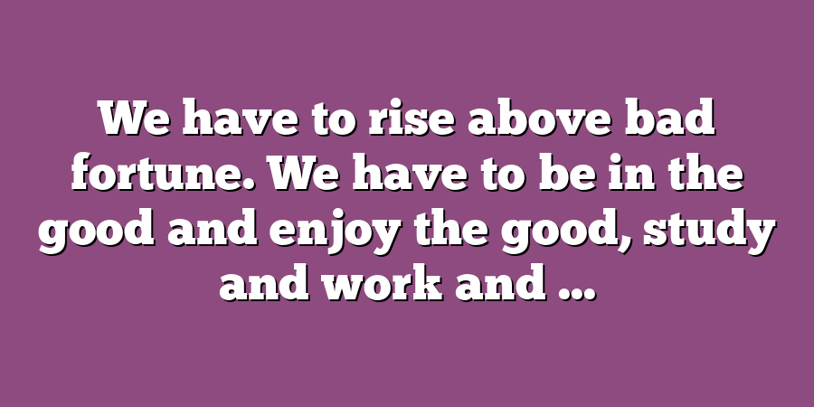 We have to rise above bad fortune. We have to be in the good and enjoy the good, study and work and ...