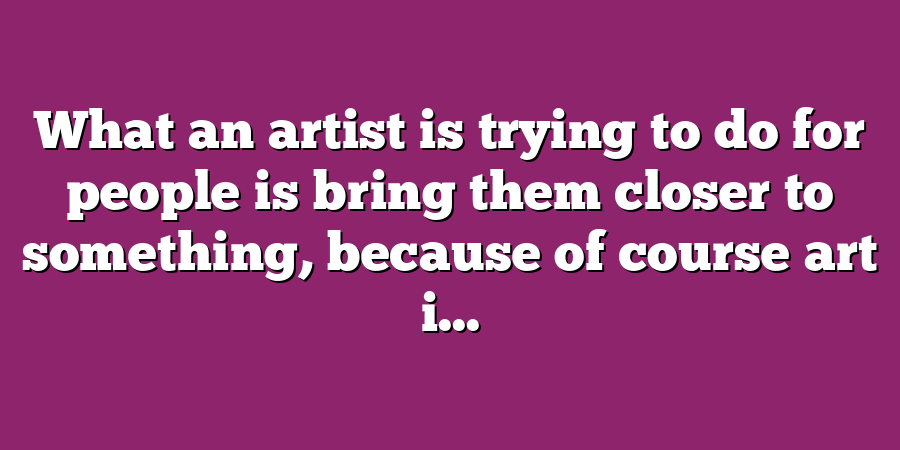 What an artist is trying to do for people is bring them closer to something, because of course art i...