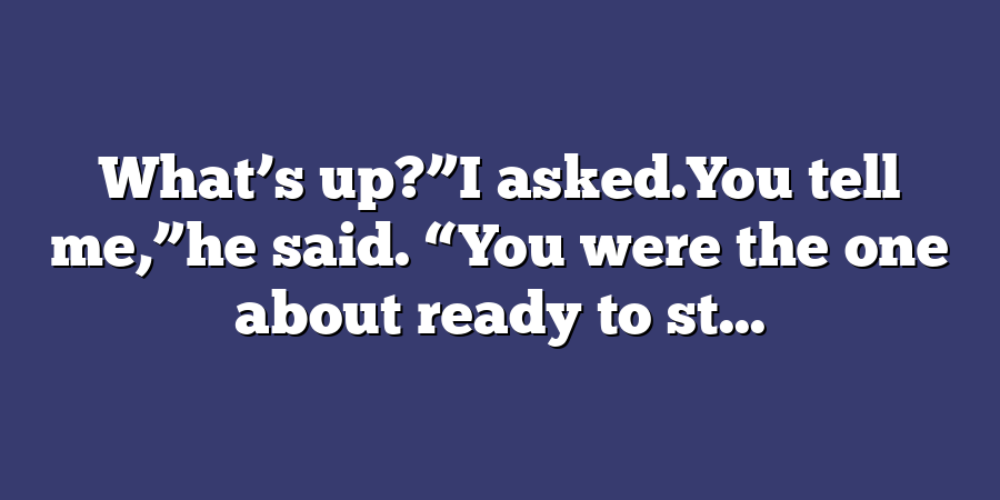 What’s up?”I asked.You tell me,”he said. “You were the one about ready to st...