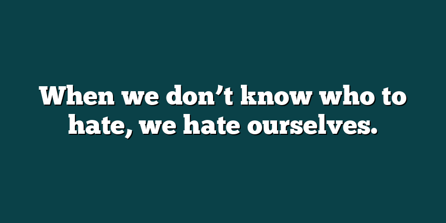 When we don’t know who to hate, we hate ourselves.