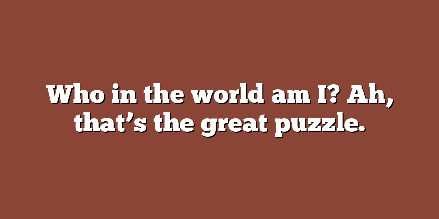 Who in the world am I? Ah, that’s the great puzzle.