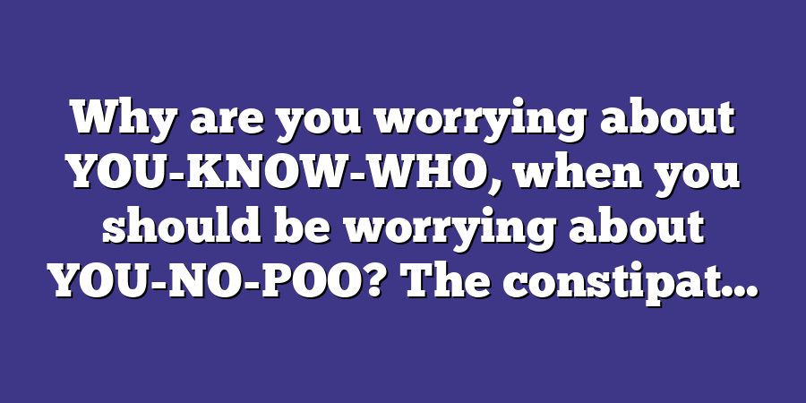 Why are you worrying about YOU-KNOW-WHO, when you should be worrying about YOU-NO-POO? The constipat...