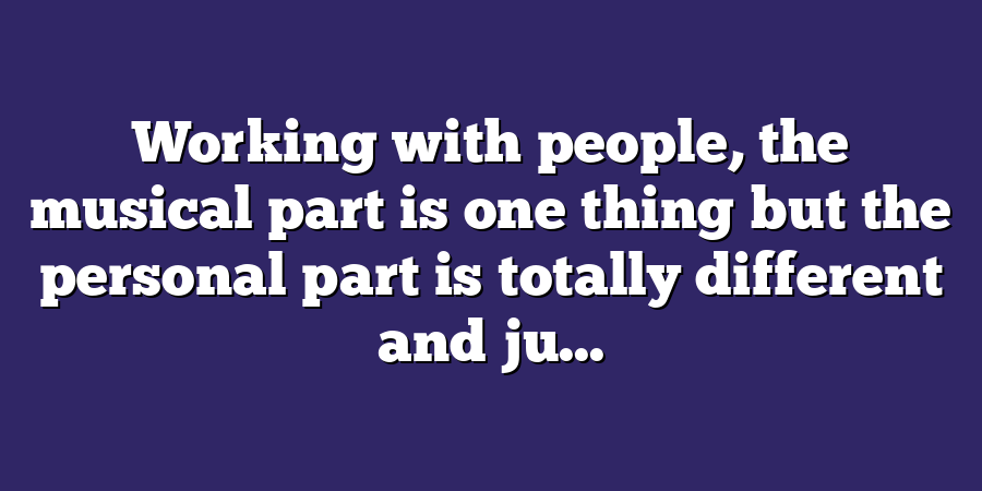 Working with people, the musical part is one thing but the personal part is totally different and ju...