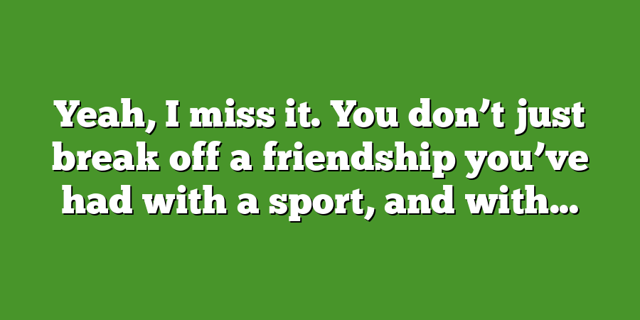 Yeah, I miss it. You don’t just break off a friendship you’ve had with a sport, and with...