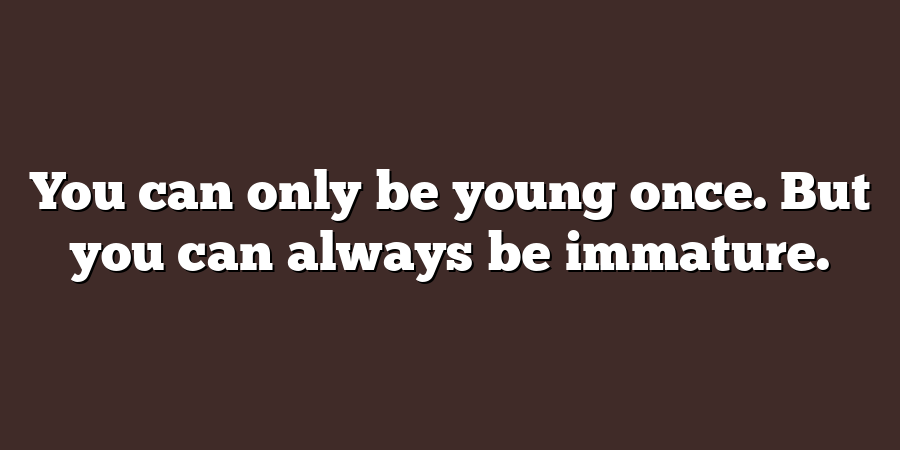 You can only be young once. But you can always be immature.