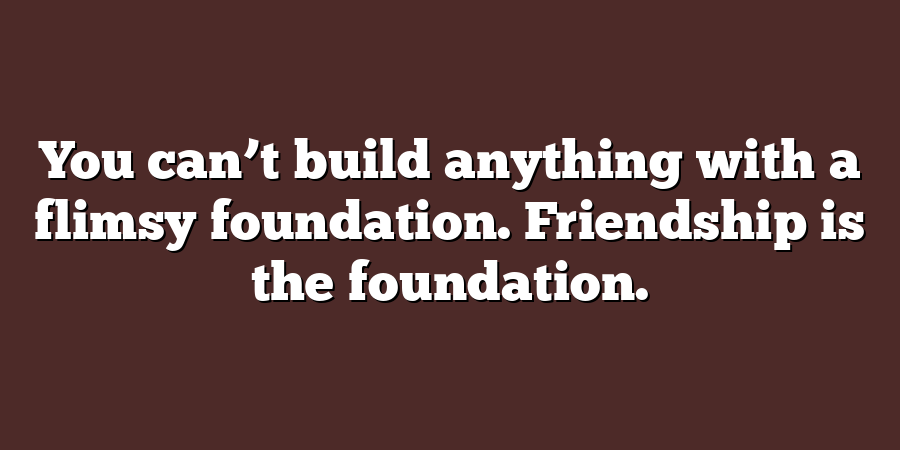 You can’t build anything with a flimsy foundation. Friendship is the foundation.