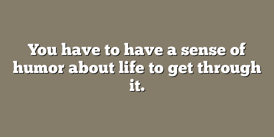 You have to have a sense of humor about life to get through it.