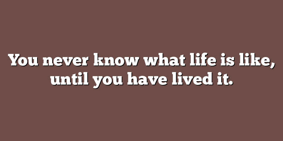 You never know what life is like, until you have lived it.