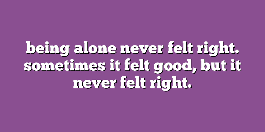 being alone never felt right. sometimes it felt good, but it never felt right.