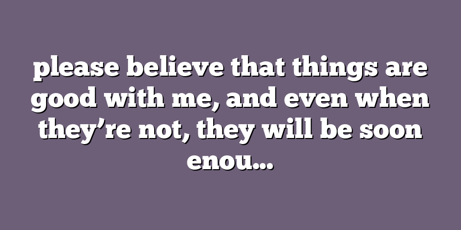 please believe that things are good with me, and even when they’re not, they will be soon enou...