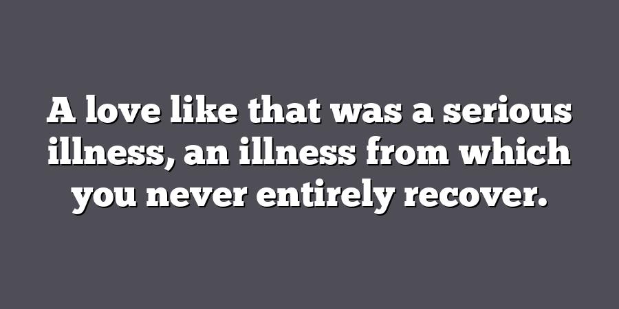 A love like that was a serious illness, an illness from which you never entirely recover.