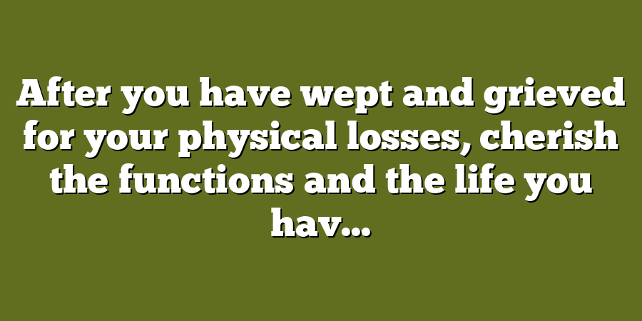 After you have wept and grieved for your physical losses, cherish the functions and the life you hav...