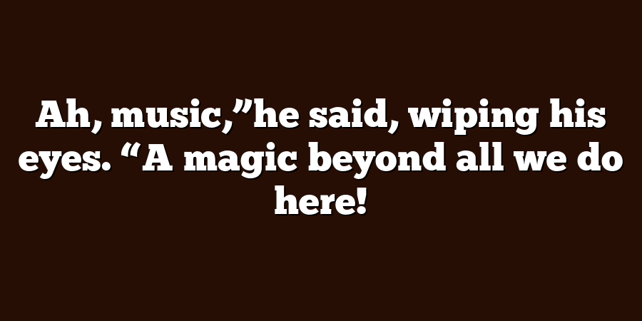 Ah, music,”he said, wiping his eyes. “A magic beyond all we do here!