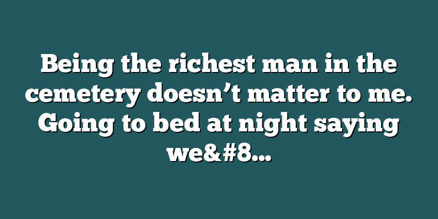 Being the richest man in the cemetery doesn’t matter to me. Going to bed at night saying we&#8...