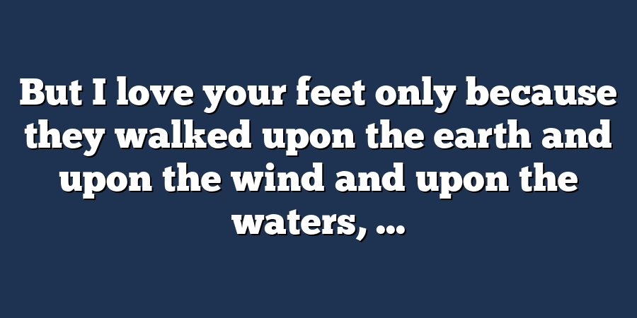 But I love your feet only because they walked upon the earth and upon the wind and upon the waters, ...