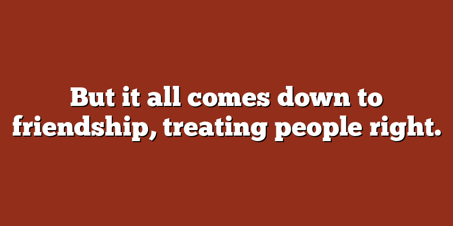 But it all comes down to friendship, treating people right.