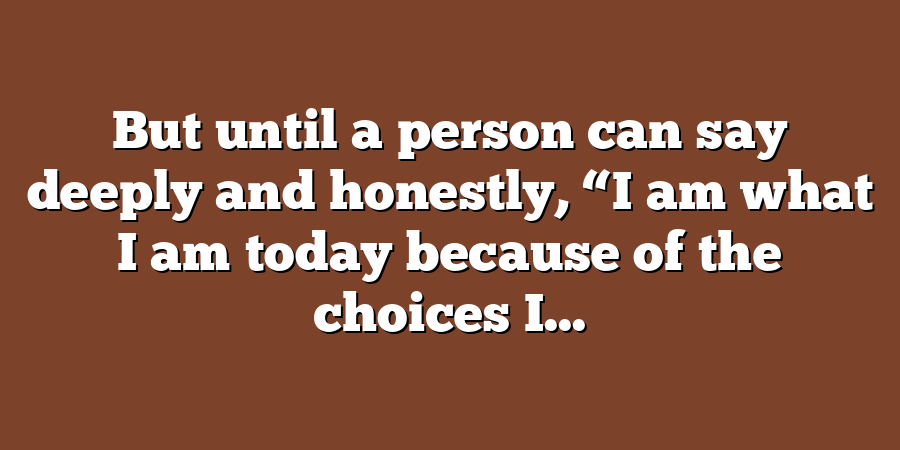 But until a person can say deeply and honestly, “I am what I am today because of the choices I...