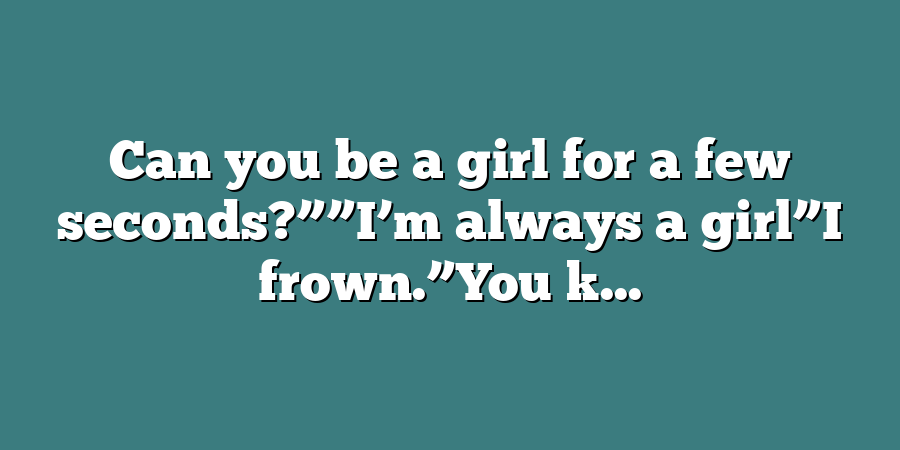 Can you be a girl for a few seconds?””I’m always a girl”I frown.”You k...