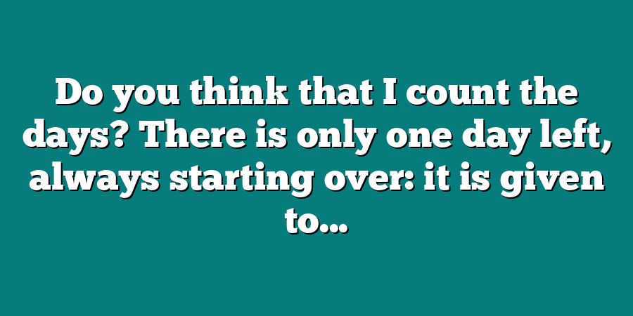 Do you think that I count the days? There is only one day left, always starting over: it is given to...