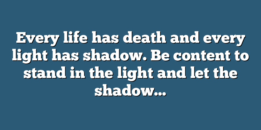 Every life has death and every light has shadow. Be content to stand in the light and let the shadow...