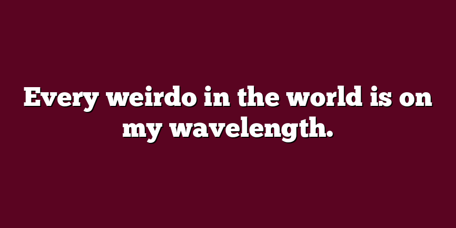 Every weirdo in the world is on my wavelength.