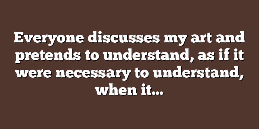 Everyone discusses my art and pretends to understand, as if it were necessary to understand, when it...